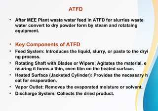 ATFD
• After MEE Plant waste water feed in ATFD for slurries waste
water convert to dry powder form by steam and rotataing
equipment.
• Key Components of ATFD
• Feed System: Introduces the liquid, slurry, or paste to the dryi
ng process.
• Rotating Shaft with Blades or Wipers: Agitates the material, e
nsuring it forms a thin, even film on the heated surface.
• Heated Surface (Jacketed Cylinder): Provides the necessary h
eat for evaporation.
• Vapor Outlet: Removes the evaporated moisture or solvent.
• Discharge System: Collects the dried product.
 