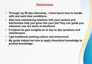 Outcomes
• Through my 90 day internship , I have learnt how to handle
with real work time conditions.
• Also how maintaining relations with your seniors and
batchmates help you grow into your job.They can guide you
whenever you are stuck at situations.
• It helped me gain insights on to day to day oprations and
maintenance.
• I got traditional working culture and eniornment.
• My guide helped me how to apply theoretical knowledge to
pratical knowledge.
 