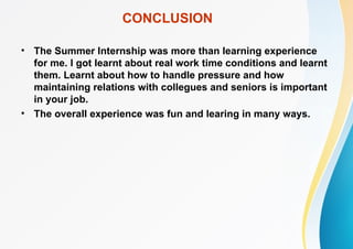 CONCLUSION
• The Summer Internship was more than learning experience
for me. I got learnt about real work time conditions and learnt
them. Learnt about how to handle pressure and how
maintaining relations with collegues and seniors is important
in your job.
• The overall experience was fun and learing in many ways.
 