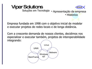 Apresentação da empresa Histórico Empresa fundada em 1998 com o objetivo inicial de modelar e executar projetos de redes locais e de longa distância. Com a crescente demanda de nossos clientes, decidimos nos especializar e executar também, projetos de interoperabilidade integrando: Windows NT MainFrame Linux UNIX Netware 
