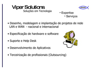 Expertise Serviços Desenho, modelagem e implantação de projetos de rede   LAN e WAN  - nacional e internacional Especificação de hardware e software Suporte e Help Desk Desenvolvimento de Aplicativos Terceirização de profissionais (Outsourcing) 