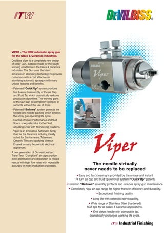 VIPER - The NEW automatic spray gun
for the Glaze & Ceramics industries.
DeVilbiss Viper is a completely new design
of spray Gun, purpose made for the tough
working conditions in the Glaze & Ceramics
industries. The Gun uses the latest
advances in atomising technology to provide
customers with a cost effective air
atomising automatic spraygun with many
unique features and benefits.
- Patented “Quick’Up” system provides
  fast & easy disassembly of the Air Cap
  and Fluid Tip which dramatically reduces
  production downtime. The working parts
  of the Gun can be completely stripped in
  seconds without the use of Tools.
- Patented “Bellows” system protects the
  Needle and needle packing which extends
  the spray gun operating life cycle.
- Control of Spray Performance and fluid
  flow is unequalled due to the Fluid
  adjusting knob with 18 indexing positions.
- Viper is an Innovative Automatic Spray
  Gun for the Ceramics industry, ideally
  suited for Sanitaryware, Tableware,
  Ceramic Tiles and applying Vitreous
  Enamel to many household electrical
  appliances.
A new generation of Conventional and
Trans-Tech “Compliant” air caps provide
even atomisation and deposition to reduce
rejects with high flow rates with repeatable
accuracy on high production processes.
                                                                The needle virtually
                                                             never needs to be replaced
                                                       • Easy and fast cleaning is provided by the unique and instant
                                                     1/4 turn air cap and fluid tip removal system (“Quick’Up” patent).
                                               • Patented “Bellows” assembly protects and reduces spray gun maintenance.
                                                • Completely New air cap range for higher transfer efficiency and durability.
                                                                       • Exceptional finishing quality.
                                                                  • Long life with extended serviceability.
                                                                 • Wide range of Stainless Steel (hardened)
                                                               fluid tips for all Glaze & Ceramic applications.
                                                                  • One piece needle with composite tip,
                                                                 dramatically prolonges working life cycle.
 