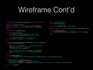 Wireframe Cont’d
@class SignInPresenter;
@class WelcomeWireframe;
@interface SignInWireframe : RootWireframe
@property (nonatomic, strong) WelcomeWireframe *welcomeWireframe;
- (void)pushWelcomeView;
- (void)presentSignInViewControllerOnWindow:(UIWindow *)window;
@end
static NSString *ViewControllerIdentifier = @"ViewController";
@interface SignInWireframe ()
@property (nonatomic, strong) SignInPresenter *presenter;
@property (nonatomic, strong) SignInInteractor *interactor;
@end
@implementation SignInWireframe
- (void)initializeClasses {
self.presenter = [[SignInPresenter alloc] init];
self.interactor = [[SignInInteractor alloc] init];
self.presenter.interactor = self.interactor;
self.interactor.output = self.presenter;
}
- (void)presentSignInViewControllerOnWindow:(UIWindow *)window {
[self initializeClasses];
ViewController *signInVC = [self signInViewController];
signInVC.presenter = self.presenter;
self.presenter.view = signInVC;
[self createNavigationControllerWithRootView:signInVC];
window.rootViewController = self.navigationController;
}
- (void)pushWelcomeView {
[self.welcomeWireframe pushWelcomeViewControllerOnNavigation:self.navigationController];
}
- (ViewController *)signInViewController {
UIStoryboard *storyboard = [self mainStoryboard];
ViewController *signInVC = [storyboard instantiateViewControllerWithIdentifier:ViewControllerIdentifier];
return signInVC;
}
 