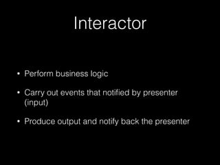 Interactor
• Perform business logic
• Carry out events that notiﬁed by presenter
(input)
• Produce output and notify back the presenter
 