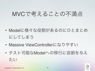 MVCで考えることの不満点 
• Modelに様々な役割があるのにひとまとめ 
にしてしまう 
• Massive ViewControllerになりやすい 
• テスト可能なModelへの移行に役割を与え 
たい 
Copyright © Classmethod, Inc. 
16 
 