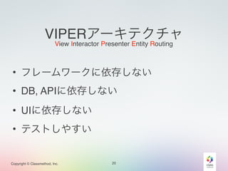 VIPERアーキテクチャ 
View Interactor Presenter Entity Routing 
• フレームワークに依存しない 
• DB, APIに依存しない 
• UIに依存しない 
• テストしやすい 
Copyright © Classmethod, Inc. 
20 
 