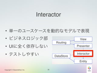 Copyright © Classmethod, Inc. 
Interactor 
• 単一のユースケースを動的なモデルで表現 
• ビジネスロジック部 
• UIに全く依存しない 
• テストしやすい 
25 
 