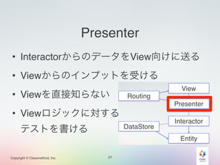 Copyright © Classmethod, Inc. 
Presenter 
• InteractorからのデータをView向けに送る 
• Viewからのインプットを受ける 
• Viewを直接知らない 
• Viewロジックに対する　　　　　　　　　 
テストを書ける 
27 
 