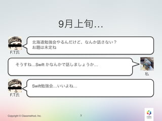Copyright © Classmethod, Inc. 
9月上旬… 
3 
F.T氏 
私 
北海道勉強会やるんだけど、なんか話さない？ 
お題は未定ね 
そうすね…Swift かなんかで話しましょうか… 
F.T氏 
Swift勉強会…いいよね… 
 