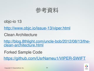 参考資料 
objc-io 13 
http://www.objc.io/issue-13/viper.html 
Clean Architecture 
http://blog.8thlight.com/uncle-bob/2012/08/13/the-clean- 
architecture.html 
Forked Sample Code 
https://github.com/UsrNameu1/VIPER-SWIFT 
Copyright © Classmethod, Inc. 34 
 