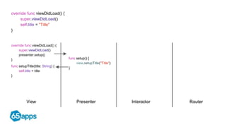View Presenter Interactor Router
override func viewDidLoad() {
super.viewDidLoad()
self.title = "Title"
}
func setupTitle(title: String) {
self.title = title
}
override func viewDidLoad() {
super.viewDidLoad()
presenter.setup()
} func setup() {
view.setupTitle("Title")
}
 