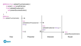 View Presenter Interactor Router
@IBAction func validateTouchUpInside() {
let email = self.emailField.text
if self.validateEmail(email) {
self.presentSuccessScreen()
}
}
@IBAction
func validateTouchUpInside()
func
validateButtonPressed(email:
String)
func
validateEmail(email: String) ->
Bool
func
presentSuccessScreen()
if () {}
 