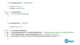 class SettingsPresenter { // PRESENTER
var view: SettingsView!
var router: SettingsRouter!
func didSelectCell() {
router.presentGeneralSetting()
}
}
class SettingsRouter { // ROUTER
var view: SettingsView!
func presentGeneralSetting() {
let generalSettingsModule = GeneralSettingsModule() //Инициализируем модуль GeneralSettingModule
let generalSettingsView = generalSettingsModule.view // Забираем у него View
view.navigationController?.pushViewController(generalSettingsView, animated: true)
}
}
 