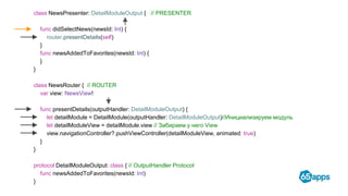 class NewsPresenter: DetailModuleOutput { // PRESENTER
func didSelectNews(newsId: Int) {
router.presentDetails(self)
}
func newsAddedToFavorites(newsId: Int) {
}
}
class NewsRouter { // ROUTER
var view: NewsView!
func presentDetails(outputHandler: DetailModuleOutput) {
let detailModule = DetailModule(outputHandler: DetailModuleOutput)//Инициализируем модуль
let detailModuleView = detailModule.view // Забираем у него View
view.navigationController?.pushViewController(detailModuleView, animated: true)
}
}
protocol DetailModuleOutput: class { // OutputHandler Protocol
func newsAddedToFavorites(newsId: Int)
}
 