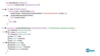 class NewsModule: NSObject {
private var viewController: NewsViewController?
var view: UIViewController {
guard let view = viewController else {
viewController = NewsViewController(nibName: "NewsViewController", bundle: nil)
configureModule(viewController!)
return viewController!
}
return view
}
private func configureModule(view: NewsViewController) { // Устанавливает зависимости модуля.
let presenter = NewsPresenter()
let router = NewsRouter()
let interactor = NewsInteractor()
router.view = view
view.output = presenter
view.router = router
presenter.view = view
presenter.router = router
presenter.interactor = interactor
interactor.output = presenter
}
}
 