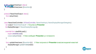 Viewprotocol NewsViewInput: class {
func updateView(news: [NewsItem])
}
protocol NewsViewOutput: class {
func setupView()
}
class NewsViewController: UIViewController, NewsViewInput, NewsDisplayManagerDelegate {
var output: NewsViewOutput! // Ссылка на Presenter
let displayManager = NewsDisplayManager()
override func viewDidLoad() {
super.viewDidLoad()
output.setupView() // View сообщает Presenter-у о готовности
}
func updateView(news: [NewsItem]) { // View получила от Presenter-а массив моделей новостей
displayManager.updateTable(news)
}
}
 