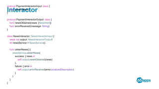 Interactor
protocol PaymentInteractorInput: class {
func obtainNews()
}
protocol PaymentInteractorOutput: class {
func newsObtained(news: [NewsItem])
func errorReceived(message: String)
}
class NewsInteractor: NewsInteractorInput {
weak var output: NewsInteractorOutput!
let newsService = NewsService()
func obtainNews() {
newsService.obtainNews(
success: { news in
self.output.newsObtained(news)
},
failure: { error in
self.output.errorReceived(error.localizedDescription)
}
)
}
}
 