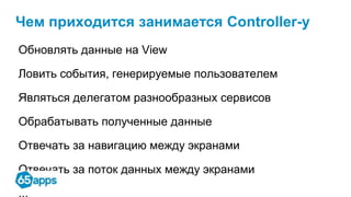Чем приходится занимается Controller-у
Обновлять данные на View
Ловить события, генерируемые пользователем
Являться делегатом разнообразных сервисов
Обрабатывать полученные данные
Отвечать за навигацию между экранами
Отвечать за поток данных между экранами
 