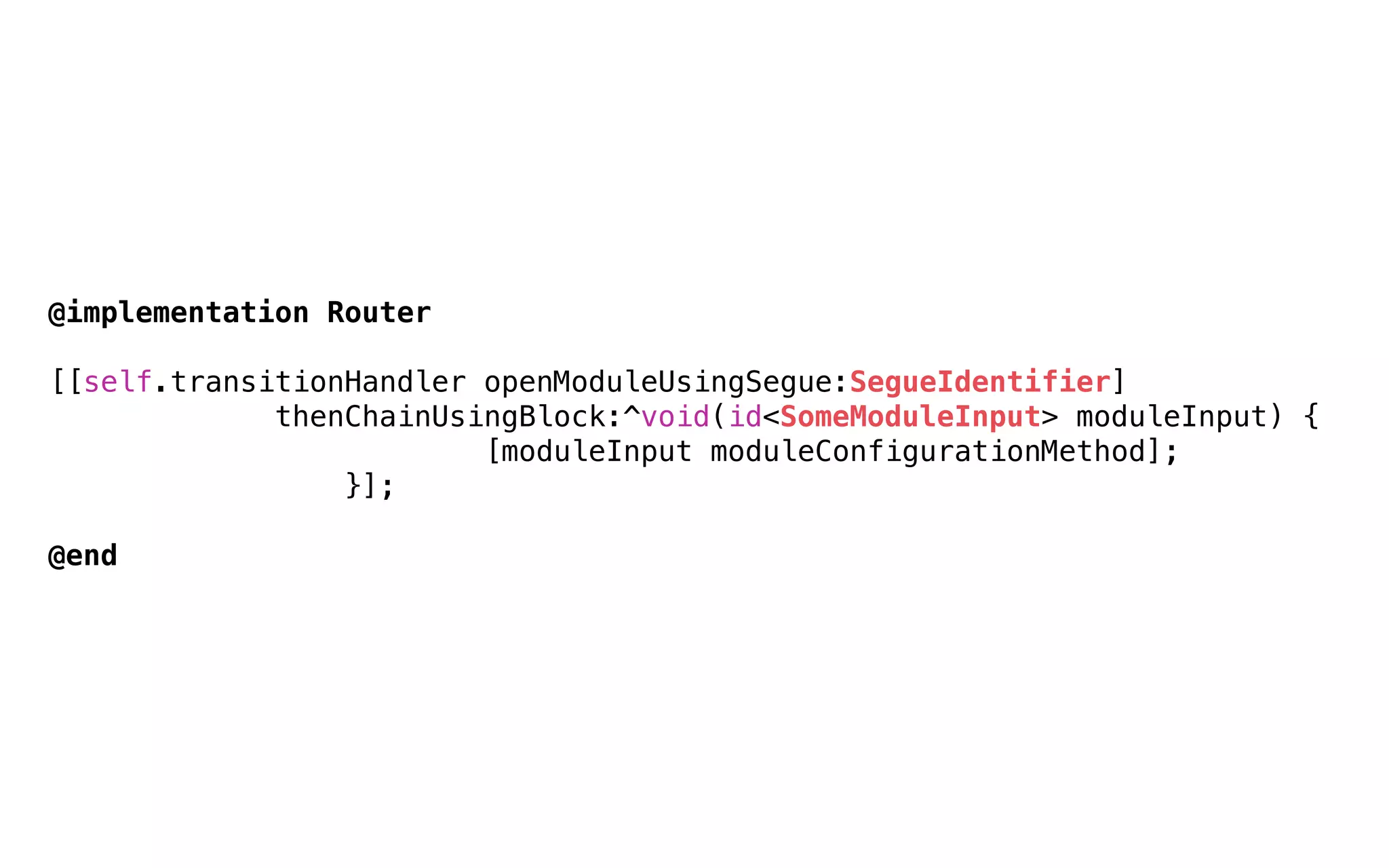 @implementation Router
[[self.transitionHandler openModuleUsingSegue:SegueIdentifier]
        thenChainUsingBlock:^void(id<SomeModuleInput> moduleInput) {
                [moduleInput moduleConfigurationMethod];
        }];
@end
 