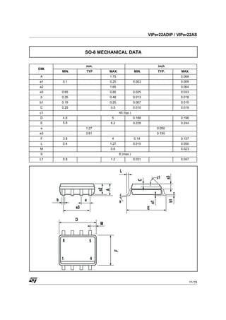 VIPer22ADIP / VIPer22AS



              SO-8 MECHANICAL DATA

              mm.                                    inch
DIM.
       MIN.   TYP     MAX.               MIN.        TYP.       MAX.
 A                    1.75                                      0.068
a1     0.1            0.25               0.003                  0.009
a2                    1.65                                      0.064
a3     0.65           0.85               0.025                  0.033
 b     0.35           0.48               0.013                  0.018
b1     0.19           0.25               0.007                  0.010
 C     0.25            0.5               0.010                  0.019
c1                           45 (typ.)
 D     4.8             5                 0.188                  0.196
 E     5.8             6.2               0.228                  0.244
 e            1.27                                   0.050
e3            3.81                                   0.150
 F     3.8             4                 0.14                   0.157
 L     0.4            1.27               0.015                  0.050
 M                     0.6                                      0.023
 S                           8 (max.)
L1     0.8             1.2               0.031                  0.047




                                                                        11/15


                                                                            1
 