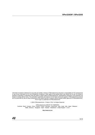 VIPer22ADIP / VIPer22AS




Information furnished is believed to be accurate and reliable. However, STMicroelectronics assumes no responsibility for the consequences
of use of such information nor for any infringement of patents or other rights of third parties which may results from its use. No license is
granted by implication or otherwise under any patent or patent rights of STMicroelectronics. Specifications mentioned in this publication are
subject to change without notice. This publication supersedes and replaces all information previously supplied. STMicroelectronics products
are not authorized for use as critical components in life support devices or systems without express written approval of STMicroelectronics.
                                             The ST logo is a trademark of STMicroelectronics

                                    © 2002 STMicroelectronics - Printed in ITALY- All Rights Reserved.

                                                STMicroelectronics GROUP OF COMPANIES
          Australia - Brazil - Canada - China - Finland - France - Germany - Hong Kong - India - Israel - Italy - Japan - Malaysia -
                          Malta - Morocco - Singapore - Spain - Sweden - Switzerland - United Kingdom - U.S.A.

                                                            http://www.st.com




                                                                                                                                       15/15
 