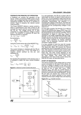 VIPer22ADIP / VIPer22AS

FEEDBACK PIN PRINCIPLE OF OPERATION                                       In a real application, the FB pin is driven with an
A feedback pin controls the operation of the                              optocoupler as shown on figure 9 which acts as a
device. Unlike conventional PWM control circuits                          pull up. So, it is not possible to really short this pin
which use a voltage input (the inverted input of an                       to ground and the above drain current value is not
operational amplifier), the FB pin is sensitive to                        achievable. Nevertheless, the capacitor C is
current. Figure 9 presents the internal current                           averaging the voltage on the FB pin, and when the
mode structure.                                                           optocoupler is off (start up or short circuit), it can be
                                                                          assumed that the corresponding voltage is very
The Power MOSFET delivers a sense current Is                              close to 0 V.
which is proportional to the main current Id. R2
receives this current and the current coming from                         For low drain currents, the formula (1) is valid as
the FB pin. The voltage across R2 is then                                 long as IFB satisfies IFB< IFBsd, where IFBsd is an
compared to a fixed reference voltage of about                            internal threshold of the VIPer22A. If IFB exceeds
0.23 V. The MOSFET is switched off when the                               this threshold the device will stop switching. This is
following equation is reached:                                            represented on figure 4, and IFBsd value is
R 2 ⋅ ( IS + IFB ) = 0.23V                                                specified in the PWM COMPARATOR SECTION.
                                                                          Actually, as soon as the drain current is about 12%
By extracting IS:                                                         of Idlim, that is to say 85 mA, the device will enter
      0.23V                                                               a burst mode operation by missing switching
I S = ------------- – I FB
                  -                                                       cycles. This is especially important when the
          R2
                                                                          converter is lightly loaded.
Using the current sense ratio of the MOSFET GID :
                                                                          It is then possible to build the total DC transfer
I D = G ID ⋅ IS = G ID ⋅  ------------- – IFB
                           0.23V                                          function between ID and IFB as shown on figure 10.
                                       -
                          R2                                            This figure also takes into account the internal
The current limitation is obtained with the FB pin                        blanking time and its associated minimum turn on
shorted to ground (VFB = 0 V). This leads to a                            time. This imposes a minimum drain current under
negative current sourced by this pin, and                                 which the device is no more able to control it in a
expressed by:                                                             linear way. This drain current depends on the
                                                                          primary inductance value of the transformer and
        0.23V                                                             the input voltage. Two cases may occur,
IFB = – -------------
                    -
            R1                                                            depending on the value of this current versus the
By reporting this expression in the previous one, it                      fixed 85 mA value, as described above.
is possible to obtain the drain current limitation
                                                                          START UP SEQUENCE
IDlim:
                                                                          This device includes a high voltage start up current
IDlim = G ID ⋅ 0.23V ⋅  ----- + ----- 
                           1       1
                             -       -                                    source connected on the drain of the device. As
                        R 2 R 1                                         soon as a voltage is applied on the input of the
                                                                          converter, this start up current source is activated
Figure 9 : Internal Current Control Structure                             as long as VDD is lower than VDDon. When
                                                                          reaching VDDon, the start up current source is
                                                                 DRAIN
                                                                          switched off and the device begins to operate by
                                                60kHz                Id
                                                                          turning on and off its main power MOSFET. As the
                                              OSCILLATOR
                                                                          FB pin does not receive any current from the
                                                                          optocoupler, the device operates at full current
                    +Vdd                          S
                                                PWM
                                                       Q
                                                                          capacity and the output voltage rises until reaching
                                               LATCH
                                                  R
                                                                          Figure 10 : IFB Transfer function
   Secondary
   feedback
                                                                                                         IDpeak
                                      0.23V                 Is
                           IFB                                                                                         IDlim
                                       1 kΩ
                                 FB
                                         R1

                           C                  230 Ω    R2

                                                                                                                                      Part masked by the
                                                                                                           1                              IFBsd threshold
                                                                              t                     ⋅V
                                                                                ONmin                          IN
                                                                 SOURCE       --------------------------------------
                                                                                                                   -
                                                                                                L
                                                                                                  85mA
                                                                                                           2
                                                                              t                     ⋅V
                                                                                ONmin                          IN
                                                                              --------------------------------------
                                                                                                                   -                                 IFB
                                                                                                L
                                                                                                                  0                  IFBsd




                                                                                                                                                            9/15
 