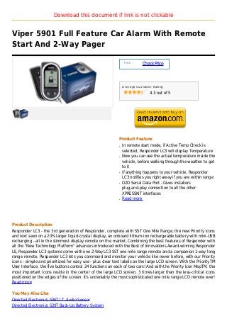 Download this document if link is not clickable


Viper 5901 Full Feature Car Alarm With Remote
Start And 2-Way Pager

                                                                Price :
                                                                          Check Price



                                                               Average Customer Rating

                                                                              4.3 out of 5




                                                           Product Feature
                                                           q   In remote start mode, if Active Temp Check is
                                                               selected, Responder LC3 will display Temperature
                                                           q   Now you can see the actual temperature inside the
                                                               vehicle, before walking through the weather to get
                                                               to it
                                                           q   If anything happens to your vehicle, Responder
                                                               LC3 notifies you right away if you are within range
                                                           q   D2D Serial Data Port - Gives installers
                                                               plug-and-play connection to all the other
                                                               XPRESSKIT interfaces
                                                           q   Read more




Product Description
Responder LC3 - the 3rd generation of Responder, complete with SST One Mile Range, the new Priority icons
and text seen on a 20% larger liquid-crystal display, an onboard lithium-ion rechargeable battery with mini-USB
recharging - all in the slimmest display remote on the market. Combining the best features of Responder with
all the "New Technology Platform" advances introduced with the Best of Innovations Award-winning Responder
LE, Responder LC3 systems come with one 2-Way LC3 SST one mile range remote and a companion 1-way long
range remote. Responder LC3 lets you command and monitor your vehicle like never before, with our Priority
icons - simple and prioritized for easy use - plus clear text labels on the large LCD screen. With the PriorityTM
User Interface, the five buttons control 24 functions on each of two cars! And with the Priority Icon MapTM, the
most important icons reside in the center of the large LCD screen, 3 times larger than the less-critical icons
positioned on the edges of the screen. It's undeniably the most sophisticated one mile range LCD remote ever!
Read more

You May Also Like
Directed Electronics 506T I.T. Audio Sensor
Directed Electronics 520T Back-Up Battery System
 