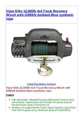 Viper Elite 12,000lb 4x4 Truck Recovery
Winch with GREEN AmSteel-Blue synthetic
rope
Check Price Before You Buy!!!
Viper Elite 12,000lb 4x4 Truck Recovery Winch with
GREEN AmSteel-Blue synthetic rope
Feature
Fully submersible, integrated housing; Metal exterior body on winch
and contactor; Superior gear ratio for faster line speed; Easy turn
free-spool lever; power in and power out
Wireless & 9' Cabled Remote Switch; Hawse Fairlead; Large Clevis
Hook; 6ft of 2 gauge wiring; Handsaver Strap; 8T Snatch Block;
 
