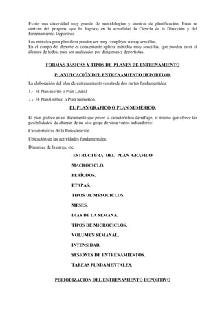 Existe una diversidad muy grande de metodologías y técnicas de planificación. Estas se
derivan del progreso que ha logrado en la actualidad la Ciencia de la Dirección y del
Entrenamiento Deportivo.
Los métodos para planificar pueden ser muy complejos o muy sencillos.
En el campo del deporte es conveniente aplicar métodos muy sencillos, que puedan estar al
alcance de todos, para ser analizados por dirigentes y deportistas.

          FORMAS BÁSICAS Y TIPOS DE PLANES DE ENTRENAMIENTO

               PLANIFICACIÓN DEL ENTRENAMIENTO DEPORTIVO.
La elaboración del plan de entrenamiento consta de dos partes fundamentales:
1.- El Plan escrito o Plan Literal
2.- El Plan Gráfico o Plan Numérico.
                       EL PLAN GRÁFICO O PLAN NUMÉRICO.

El plan gráfico es un documento que posee la característica de reflejo, el mismo que ofrece las
posibilidades de abarcar de un sólo golpe de vista varios indicadores:
Características de la Periodización.
Ubicación de las actividades fundamentales.
Dinámica de la carga, etc.
                         ESTRUCTURA DEL PLAN GRÁFICO

                         MACROCICLO.

                         PERÍODOS.

                         ETAPAS.

                         TIPOS DE MESOCICLOS.

                         MESES.

                         DIAS DE LA SEMANA.

                         TIPOS DE MICROCICLOS.

                         VOLUMEN SEMANAL.

                         INTENSIDAD.

                         SESIONES DE ENTRENAMIENTOS.

                         TAREAS FUNDAMENTALES.


               PERIODIZACIÓN DEL ENTRENAMIENTO DEPORTIVO
 