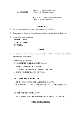 DOBLE: 2 cimas de rendimiento
          MACROCICLO               (Deportes de velocidad-Fuerza).


                                   MULTIPLE: 3 o más cimas de rendimiento
                                   (Deportes de alto rendimiento).



                                        PERIODOS
 Son las estructuras de tiempo que están formados por las Etapas.

 Garantizan el un tiempo de Preparación, competición y recuperación del deportista.

 Los periodos son los siguientes:
     PREPARATORIO,
     COMPETITIVO Y
     TRANSITO.

                                         ETAPAS

 Son estructuras de tiempo más pequeñas donde se realizan actividades de acuerdo al
   Periodo en que se encuentre.

 Las Etapas son las siguientes:
     EN EL PERIODO PREPARATORIO Tenemos:

     1. ETAPA DE PREPACION GENERAL,
     2. (ETAPA DE PREPARACION ESPECIAL VARIADA).
     3. ESTAPA DE PREPARACION ESPECIAL,


     EN EL PERIODO COMPETITIVO;

     1. ETAPA DE OBTENCIÓN DE LA FORMA DEPORTIVA
     2. Y DE ESTABILIZACIÓN O MANTENCIÓN DE LA FORMA DEPORTIVA




     Y EN EL PERIODO DE TRANSITO

     1. LA ETAPA DE PERDIDA TEMPORAL DE LA FORMA DEPORTIVA.


                                  TIPOS DE MESOCICLOS
 