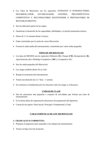  Los Tipos de Mesociclos son los siguientes: ENTRANTE O INTRODUCTORIO,
    DESARROLLADOR,            ESTABILIZADOR,           CONTROL,            PRECOMPETITIVO,
    COMPETITIVO Y RECUPERATORIO MANTENEDOR O PREPARATORIO DE
    RESTABLECIMIENTO.

 Son las diferentes partes de las etapas.

 Garantizan el desarrollo de las capacidades, habilidades y el perfeccionamiento técnico.

 Duran de 3 a 6 semanas (hasta 2 meses).

 Están constituidos por la unión de varios Microciclos

 Forman la onda media del entrenamiento, constituidas por varias ondas pequeñas.


                                TIPOS DE MICROCICLOS
   Los tipos de MICROS son los siguientes Ordinario (O), Choque (CH), Recuperatorio (R),
    Aproximación (A) ó Modelaje Competitivo (MC) y Competitivo (C).

 Son las ondas pequeñas del Macrociclo.

 Las cargas cambian dentro de su ciclo.

 Rompe la monotonía del entrenamiento.

 Tienen una duración de 2 a 7 días - 1 semana.

 Su existencia se fundamenta por las relaciones entre las cargas y el descanso.


                                    UNIDAD DE CLASE
 Son las estructuras más pequeñas o conjunto de actividades que forman una clase de
  entrenamiento.
 Es la forma diaria de organización del proceso de preparación del deportista.
 Consta de tres partes: Parte Inicial, Principal o Fundamental y Final.



                     CARACTERÍSTICAS DE LOS MICROCICLOS


1.- GRADUALES O CORRIENTES.
 Preparan al organismo para responder a los trabajos de entrenamiento.

 Tienen un bajo nivel de incitación.
 