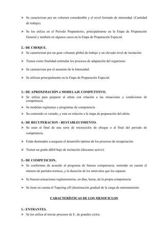  Se caracterizan por un volumen considerable y el nivel limitado de intensidad. (Cantidad
   de trabajo).

 Se los utiliza en el Periodo Preparatorio, principalmente en la Etapa de Preparación
   General y también en algunos casos en la Etapa de Preparación Especial.


2.- DE CHOQUE.
 Se caracterizan por un gran volumen global de trabajo y un elevado nivel de incitación.

 Tienen como finalidad estimular los procesos de adaptación del organismo.

 Se caracterizan por el aumento de la Intensidad.

 Se utilizan principalmente en la Etapa de Preparación Especial.



3.- DE APROXIMACIÓN ó MODELAJE COMPETITIVO.
 Se utiliza para preparar al atleta con relación a las situaciones y condiciones de
  competencia.
 Se modelan regímenes y programas de competencia.
 Su contenido es variado, y esta en relación a la etapa de preparación del atleta.

4.- DE RECUPERACION - RESTABLECIMIENTO.
 Se usan al final de una serie de microciclos de choque o al final del periodo de
   competencia.

 Están destinados a asegurar el desarrollo óptimo de los procesos de recuperación.

 Tienen un grado débil-bajo de incitación (descanso activo).


5.- DE COMPETICION.
 Se conforman de acuerdo al programa de futuras competencia, teniendo en cuenta el
   número de partidos-torneos, y la duración de los intervalos que los separan.

 Se buscan actuaciones reglamentarias, en días, horas, de la propia competencia.

 Se tiene en cuenta el Tapering off (disminución gradual de la carga de entrenamiento.


                      CARACTERÍSTICAS DE LOS MESOCICLOS


1.- ENTRANTES.
 Se los utiliza al iniciar procesos de E. de grandes ciclos.
 