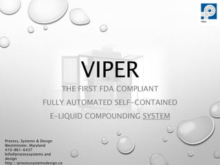 VIPER
THE FIRST FDA COMPLIANT
FULLY AUTOMATED SELF-CONTAINED
E-LIQUID COMPOUNDING SYSTEM
Process, Systems & Design
Westminster, Maryland
410-861-6437
Info@processsystems and
design
http://processsystemsdesign.co
 