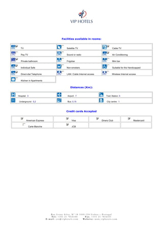 Facilities available in rooms:


  TV                                       Satellite TV                            Cable TV

  Pay TV                                   Sound or radio                          Air Conditioning

  Private bathroom                         Frigobar                                Mini bar

  Individual Safe                          Non-smokers                             Suitable for the Handicapped

  Direct-dial Telephone                    LAN / Cable Internet access             Wireless Internet access

  Kitchen in Apartments


                                              Distances (Km):


Hospital: 3                                Airport: 7                        Train Station: 5

 Underground: 0,2                          Bus: 0,15                         City centre: 1



                                           Credit cards Accepted


        American Express                        Visa                     Diners Club                    Mastercard

           Carte Blanche                        JCB




                              Rua Ivone Silva, Nº 18 1050-124 Lisboa – Portugal
                               Tel: +351 21 7814100      Fax: +351 21 7814101
                           E-mail: crs@viphotels.com    Website: www.viphotels.com
 