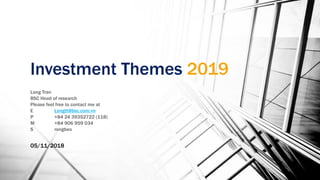 Investment Themes 2019
Long Tran
BSC Head of research
Please feel free to contact me at
E Longtt@bsc.com.vn
P +84 24 39352722 (118)
M +84 906 959 034
S rongbeo
05/11/2018
 