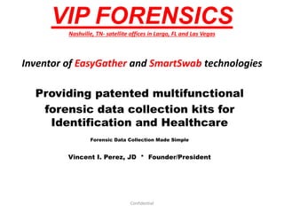 VIP FORENSICS
Nashville, TN- satellite offices in Largo, FL and Las Vegas
Inventor of EasyGather and SmartSwab technologies
Providing patented multifunctional
forensic data collection kits for
Identification and Healthcare
Forensic Data Collection Made Simple
Vincent I. Perez, JD * Founder/President
Confidential
 