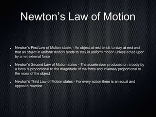 Newton’s Law of Motion
Newton’s First Law of Motion states - An object at rest tends to stay at rest and
that an object in uniform motion tends to stay in uniform motion unless acted upon
by a net external force
Newton’s Second Law of Motion states - The acceleration produced on a body by
a force is proportional to the magnitude of the force and inversely proportional to
the mass of the object
Newton’s Third Law of Motion states - For every action there is an equal and
opposite reaction
 