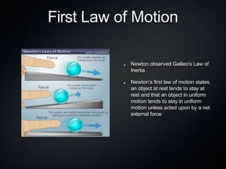 First Law of Motion
Newton observed Galileo’s Law of
Inertia
Newton’s first law of motion states,
an object at rest tends to stay at
rest and that an object in uniform
motion tends to stay in uniform
motion unless acted upon by a net
external force
 
