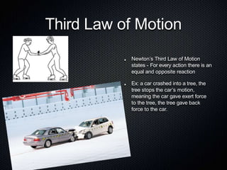 Third Law of Motion
Newton’s Third Law of Motion
states - For every action there is an
equal and opposite reaction
Ex: a car crashed into a tree, the
tree stops the car’s motion,
meaning the car gave exert force
to the tree, the tree gave back
force to the car.
 