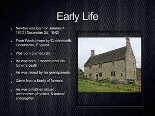 Early Life
Newton was born on January 4,
1643 ( December 25, 1642)
From Woolsthrope-by-Colsterworth,
Lincolnshire, England
Was born prematurely
He was born 3 months after his
father’s death
He was raised by his grandparents
Came from a family of farmers
He was a mathematician ,
astronomer, physicist, & natural
philosopher
 