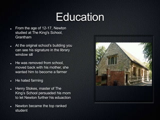 Education
From the age of 12-17, Newton
studied at The King's School,
Grantham
At the original school’s building you
can see his signature in the library
window sill
He was removed from school,
moved back with his mother, she
wanted him to become a farmer
He hated farming
Henry Stokes, master of The
King’s School persuaded his mom
to let Newton further his eduaction
Newton became the top ranked
student
 