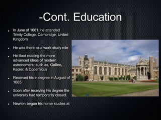 -Cont. Education
In June of 1661, he attended
Trinity College, Cambridge, United
Kingdom
He was there as a work study role
He liked reading the more
advanced ideas of modern
astronomers; such as, Galileo,
Kepler, & Copernicus
Received his in degree in August of
1665
Soon after receiving his degree the
university had temporarily closed.
Newton began his home studies at
 