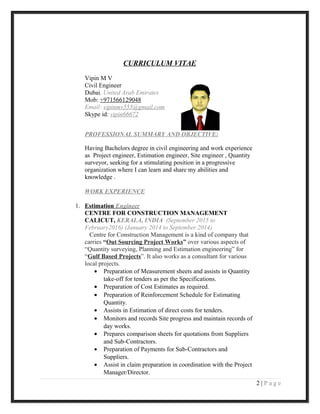 CURRICULUM VITAE
Vipin M V
Civil Engineer
Dubai, United Arab Emirates
Mob: +971566129048
Email: vipinmv555@gmail.com
Skype id: vipin66672
PROFESSIONAL SUMMARY AND OBJECTIVE:
Having Bachelors degree in civil engineering and work experience
as Project engineer, Estimation engineer, Site engineer , Quantity
surveyor, seeking for a stimulating position in a progressive
organization where I can learn and share my abilities and
knowledge .
WORK EXPERIENCE
1. Estimation Engineer
CENTRE FOR CONSTRUCTION MANAGEMENT
CALICUT, KERALA, INDIA (September 2015 to
February2016) (January 2014 to September 2014)
Centre for Construction Management is a kind of company that
carries “Out Sourcing Project Works” over various aspects of
“Quantity surveying, Planning and Estimation engineering” for
“Gulf Based Projects”. It also works as a consultant for various
local projects.
• Preparation of Measurement sheets and assists in Quantity
take-off for tenders as per the Specifications.
• Preparation of Cost Estimates as required.
• Preparation of Reinforcement Schedule for Estimating
Quantity.
• Assists in Estimation of direct costs for tenders.
• Monitors and records Site progress and maintain records of
day works.
• Prepares comparison sheets for quotations from Suppliers
and Sub-Contractors.
• Preparation of Payments for Sub-Contractors and
Suppliers.
• Assist in claim preparation in coordination with the Project
Manager/Director.
2 | P a g e
 