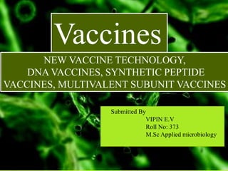 Vaccines
NEW VACCINE TECHNOLOGY,
DNA VACCINES, SYNTHETIC PEPTIDE
VACCINES, MULTIVALENT SUBUNIT VACCINES
Submitted By
VIPIN E.V
Roll No: 373
M.Sc Applied microbiology
 