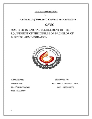 1
FINAL RESEARCH REPORT
ON
“ ANALYSIS of WORKING CAPITAL MANAGEMENT
ONGC
SUMITTED IN PARTIAL FULFILLMENT OF THE
RQUIREMENT OF THE DEGREE OF BACHELOR OF
BUSINESS ADMINISTRATION
SUBMITTED BY: SUBMITTED TO :
VIPIN SHARMA MR. AMJAD AL (ASSISTANT PROF.)
BBA 6TH
SEM (FINANCE) GEU (DEHRADUN)
ROLL NO : 2401294
 