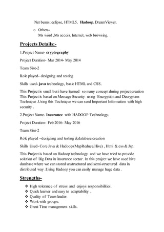 Net beans ,eclipse, HTML5, Hadoop, DreamViewer.
o Others-
Ms word ,Ms access, Internet, web browsing.
Projects Details:-
1.Project Name- cryptography
Project Duration- Mar 2014- May 2014
Team Size-2
Role played- designing and testing
Skills used- java technology, basic HTML and CSS.
This Project is small but i have learned so many conceptduring project creation
This Project is based on Message Security using Encryption and Decryption
Technique .Using this Technique we can send Important Information with high
security .
2.Project Name- Insurance with HADOOP Technology.
Project Duration- Feb 2016- May 2016
Team Size-2
Role played –designing and testing &database creation
Skills Used- Core Java & Hadoop (MapReduce,Hive) , Html & css & Jsp.
This Project is based on Hadoop technology and we have tried to provide
solution of Big Data in insurance sector. In this project we have used hive
database where we can stored unstructured and semi-structured data in
distributed way .Using Hadoop you can easily manage huge data .
Strengths-
 High tolerance of stress and enjoys responsibilities.
 Quick learner and easy to adaptability .
 Quality of Team leader.
 Work with groups.
 Great Time management skills.
 