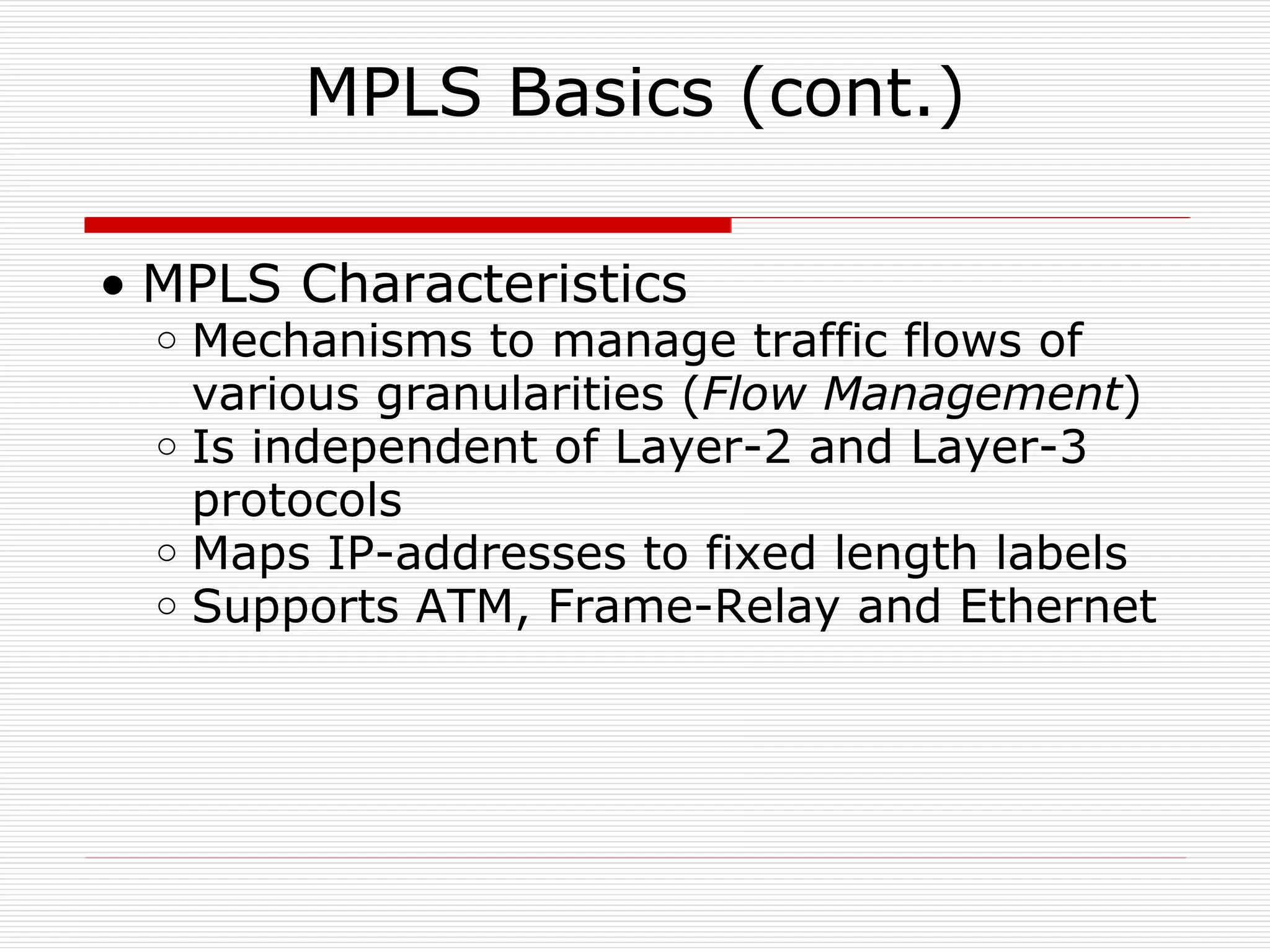 MPLS Basics (cont.) MPLS Characteristics Mechanisms to manage traffic flows of various granularities ( Flow Management ) Is independent of Layer-2 and Layer-3 protocols  Maps IP-addresses to fixed length labels Supports ATM, Frame-Relay and Ethernet 