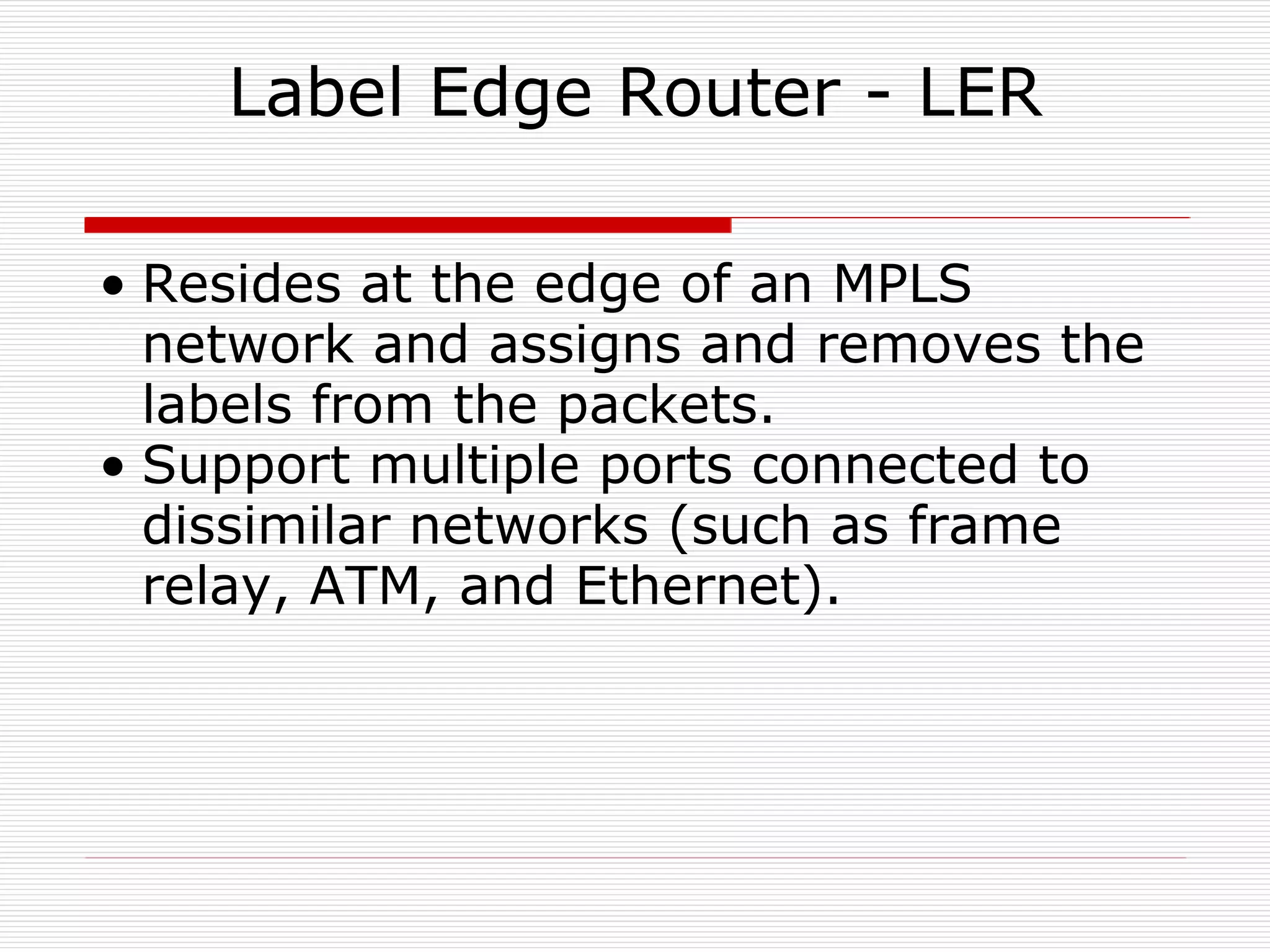 Label Edge Router - LER Resides at the edge of an MPLS network and assigns and removes the labels from the packets. Support multiple ports connected to dissimilar networks (such as frame relay, ATM, and Ethernet).  