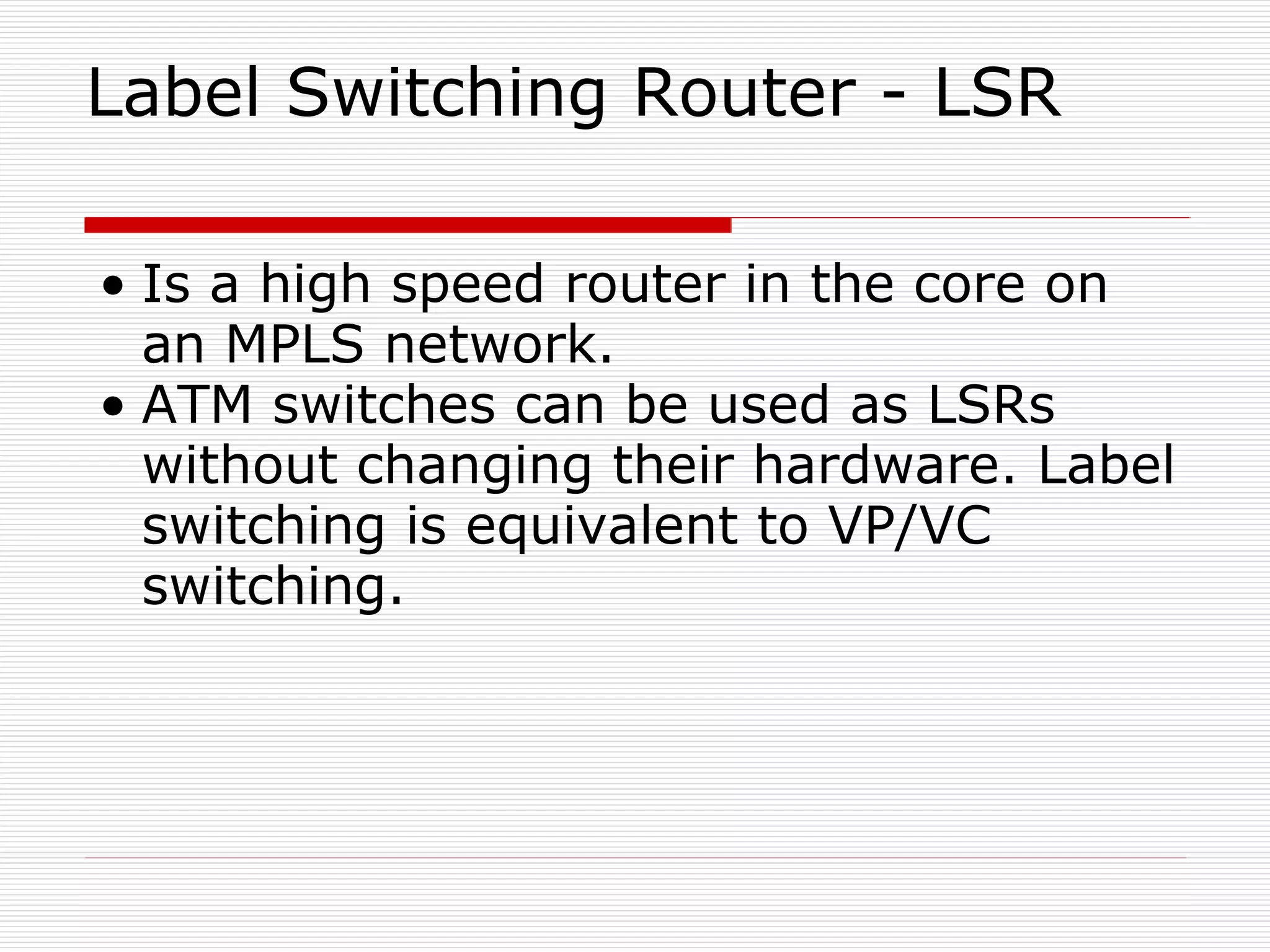 Label Switching Router - LSR Is a high speed router in the core on an MPLS network. ATM switches can be used as LSRs without changing their hardware. Label switching is equivalent to VP/VC switching. 