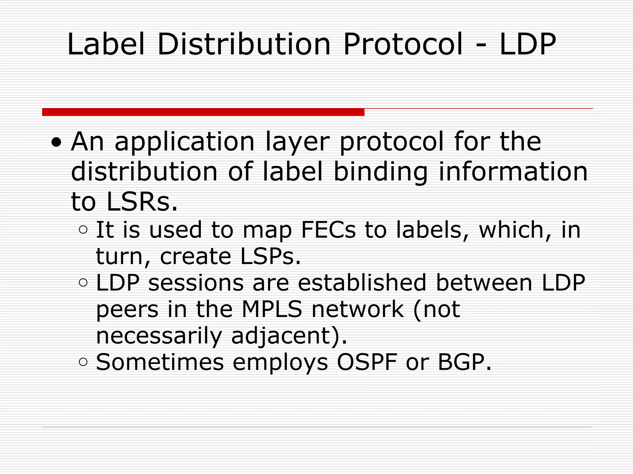 Label Distribution Protocol - LDP  An application layer protocol for the distribution of label binding information to LSRs. It is used to map FECs to labels, which, in turn, create LSPs.  LDP sessions are established between LDP peers in the MPLS network (not necessarily adjacent). Sometimes employs OSPF or BGP. 